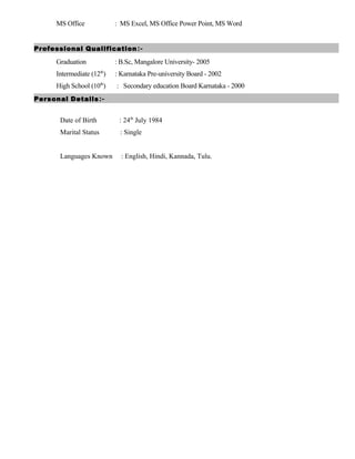 MS Office : MS Excel, MS Office Power Point, MS Word
Professional Qualification:-
Graduation : B.Sc, Mangalore University- 2005
Intermediate (12th
) : Karnataka Pre-university Board - 2002
High School (10th
) : Secondary education Board Karnataka - 2000
Personal Details:-
Date of Birth : 24th
July 1984
Marital Status : Single
Languages Known : English, Hindi, Kannada, Tulu.
 