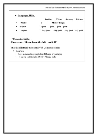 I have a icdl from the Ministry of Communications
 Languages Skills.
Reading Writing Speaking listening
• Arabic : Mother Tongue
• French : good good good good
• English : very good very good very good very good
Computer Skills:
I have a certificate from the Microsoft IT
I have a icdl from the Ministry of Communications
 Courses.
• have a degree in presentation skills and presentation
• I have a certificate in effective Alnoasl skills
 
