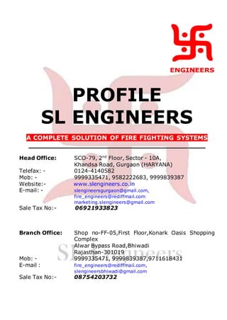 ENGINEERS
PROFILE
SL ENGINEERS
A COMPLETE SOLUTION OF FIRE FIGHTING SYSTEMS
_________________________________________
Head Office: SCO-79, 2nd
Floor, Sector - 10A,
Khandsa Road, Gurgaon (HARYANA)
Telefax: - 0124-4140582
Mob: - 9999335471, 9582222683, 9999839387
Website:- www.slengineers.co.in
E-mail: - slengineersgurgaon@gmail.com,
fire_engineers@rediffmail.com
marketing.slengineers@gmail.com
Sale Tax No:- 06921933823
Branch Office: Shop no-FF-05,First Floor,Konark Oasis Shopping
Complex
Alwar Bypass Road,Bhiwadi
Rajasthan-301019
Mob: - 9999335471, 9999839387,9711618431
E-mail : fire_engineers@rediffmail.com,
slengineersbhiwadi@gmail.com
Sale Tax No:- 08754203732
 