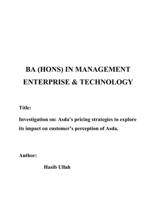 BA (HONS) IN MANAGEMENT
ENTERPRISE & TECHNOLOGY
Title:
Investigation on: Asda’s pricing strategies to explore
its impact on customer’s perception of Asda.
Author:
Hasib Ullah
 