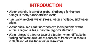 INTRODUCTION
• Water scarcity is a major global challenge for human
beings in today’s modernised world.
• It actually involves water stress, water shortage, and water
crisis.
• Water crisis is a situation when available potable water
within a region is less than the region’s demand.
• Water stress is another type of situation when difficulty in
finding sufficient amount of sources of fresh water results
in depletion of available water resources.
 