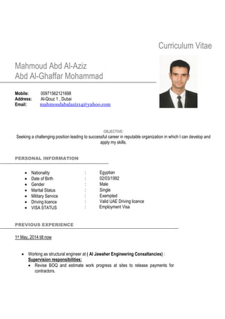Curriculum Vitae
Mahmoud Abd Al-Aziz
Abd Al-Ghaffar Mohammad
Mobile: 00971562121698
Address: Al-Qouz 1 , Dubai
Email: mahmoudabalaziz14@yahoo.com
OBJECTIVE:
Seeking a challenging position leading to successful career in reputable organization in which I can develop and
apply my skills.
PERSONAL INFORMATION
 Nationality : Egyptian
 Date of Birth : 02/03/1992
 Gender : Male
 Marital Status : Single
 Military Service
 Driving licence
 VISA STATUS
:
:
:
Exempted
Valid UAE Driving licence
Employment Visa
PREVIOUS EXPERIENCE
1st May, 2014 till now
 Working as structural engineer at ( Al Jawaher Engineering Consaltancies) :
Supervision responsibilities:
 Revise BOQ and estimate work progress at sites to release payments for
contractors.
 