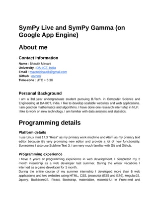 SymPy Live and SymPy Gamma (on
Google App Engine)
About me
Contact Information
Name : Bhautik Mavani
University : DA-IICT, India
Email : mavanibhautik@gmail.com
Github : mvnnn
Time-zone : UTC + 5:30
Personal Background
I am a 3rd year undergraduate student pursuing B.Tech. in Computer Science and
Engineering at DA-IICT, India. I like to develop scalable websites and web applications.
I am good on mathematics and algorithms. I have done one research internship in NLP.
I like to work on new technology. I am familiar with data analysis and statistics.
Programming details
Platform details
I use Linux mint 17.3 "Rosa" as my primary work machine and Atom as my primary text
editor because it's very promising new editor and provide a lot of new functionality.
Sometimes I also use Sublime Text 3. I am very much familiar with Git and Github.
Programming experience
I have 3 years of programming experience in web development. I completed my 3
month internship as a web developer last summer. During the winter vacations I
interned as a game developer for 1 month.
During the entire course of my summer internship I developed more than 6 web
applications and two websites using HTML, CSS, javascript (ES5 and ES6), AngularJS,
Jquery, BackboneJS, React, Bootstrap, materialize, material-UI in Front-end and
 