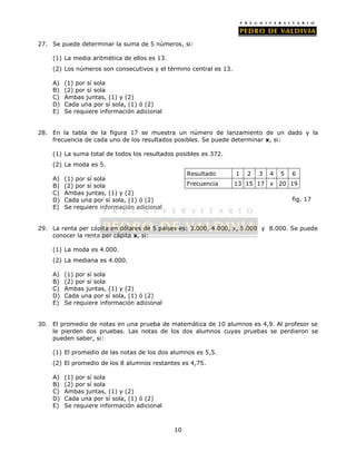 27. Se puede determinar la suma de 5 números, si: 
(1) La media aritmética de ellos es 13. 
(2) Los números son consecutivos y el término central es 13. 
10 
A) (1) por sí sola 
B) (2) por sí sola 
C) Ambas juntas, (1) y (2) 
D) Cada una por sí sola, (1) ó (2) 
E) Se requiere información adicional 
28. En la tabla de la figura 17 se muestra un número de lanzamiento de un dado y la 
frecuencia de cada uno de los resultados posibles. Se puede determinar x, si: 
(1) La suma total de todos los resultados posibles es 372. 
(2) La moda es 5. 
A) (1) por sí sola 
B) (2) por sí sola 
C) Ambas juntas, (1) y (2) 
D) Cada una por sí sola, (1) ó (2) 
E) Se requiere información adicional 
29. La renta per cápita en dólares de 5 países es: 3.000, 4.000, x, 5.000 y 8.000. Se puede 
conocer la renta per cápita x, si: 
(1) La moda es 4.000. 
(2) La mediana es 4.000. 
A) (1) por sí sola 
B) (2) por sí sola 
C) Ambas juntas, (1) y (2) 
D) Cada una por sí sola, (1) ó (2) 
E) Se requiere información adicional 
30. El promedio de notas en una prueba de matemática de 10 alumnos es 4,9. Al profesor se 
le pierden dos pruebas. Las notas de los dos alumnos cuyas pruebas se perdieron se 
pueden saber, si: 
(1) El promedio de las notas de los dos alumnos es 5,5. 
(2) El promedio de los 8 alumnos restantes es 4,75. 
A) (1) por sí sola 
B) (2) por sí sola 
C) Ambas juntas, (1) y (2) 
D) Cada una por sí sola, (1) ó (2) 
E) Se requiere información adicional 
Resultado 1 2 3 4 5 6 
Frecuencia 13 15 17 x 20 19 
fig. 17 
 