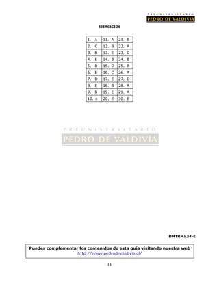 EJERCICIOS 
11 
DMTRMA34-E 
1. A 11. A 21. B 
2. C 12. B 22. A 
3. B 13. E 23. C 
4. E 14. B 24. B 
5. B 15. D 25. B 
6. E 16. C 26. A 
7. D 17. E 27. D 
8. E 18. B 28. A 
9. B 19. E 29. A 
10. B 20. E 30. E 
Puedes complementar los contenidos de esta guía visitando nuestra web 
http://www.pedrodevaldivia.cl/ 
