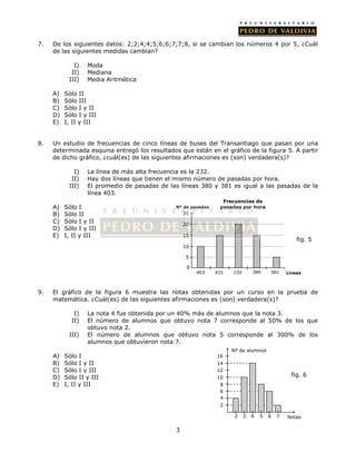 7. De los siguientes datos: 2;2;4;4;5;6;6;7;7;8, si se cambian los números 4 por 5, ¿Cuál 
3 
de las siguientes medidas cambian? 
I) Moda 
II) Mediana 
III) Media Aritmética 
A) Sólo II 
B) Sólo III 
C) Sólo I y II 
D) Sólo I y III 
E) I, II y III 
8. Un estudio de frecuencias de cinco líneas de buses del Transantiago que pasan por una 
determinada esquina entregó los resultados que están en el gráfico de la figura 5. A partir 
de dicho gráfico, ¿cuál(es) de las siguientes afirmaciones es (son) verdadera(s)? 
I) La línea de más alta frecuencia es la 232. 
II) Hay dos líneas que tienen el mismo número de pasadas por hora. 
III) El promedio de pasadas de las líneas 380 y 381 es igual a las pasadas de la 
línea 403. 
A) Sólo I 
B) Sólo II 
C) Sólo I y II 
D) Sólo I y III 
E) I, II y III 
20 
15 
10 
5 
9. El gráfico de la figura 6 muestra las notas obtenidas por un curso en la prueba de 
matemática. ¿Cuál(es) de las siguientes afirmaciones es (son) verdadera(s)? 
I) La nota 4 fue obtenida por un 40% más de alumnos que la nota 3. 
II) El número de alumnos que obtuvo nota 7 corresponde al 50% de los que 
obtuvo nota 2. 
III) El número de alumnos que obtuvo nota 5 corresponde al 300% de los 
alumnos que obtuvieron nota 7. 
A) Sólo I 
B) Sólo I y II 
C) Sólo I y III 
D) Sólo II y III 
E) I, II y III 
16 
14 
12 
10 
6 
4 
2 
Nº de alumnos 
2 3 4 5 6 
7 Notas 
8 
fig. 6 
0 
403 431 232 
fig. 5 
380 381 
25 
Líneas 
Nº de pasadas 
Frecuencias de 
pasadas por hora 
 