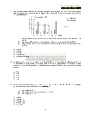 17. Las temperaturas máximas y mínimas, durante una semana del mes de febrero, están 
representadas en el gráfico de la figura 13. ¿Cuál(es) de las siguientes afirmaciones 
es (son) FALSA(S)? 
33 
30 
27 
25 
22 
20 
15 
13 
10 
máximas 
I) El promedio de las temperaturas máximas diarias durante la semana, fue 
7 
26ºC. 
II) La mayor diferencia de temperaturas máximas en la semana fue 13ºC. 
III) El promedio de las temperaturas mínimas en los 3 últimos días de la semana, 
fue 7ºC. 
A) Sólo I 
B) Sólo II 
C) Sólo III 
D) Todas ellas 
E) Ninguna de ellas 
18. De dos cursos en los que se aplicó la Evaluación Nº 5, uno de ellos, con 30 alumnos, tuvo 
un promedio de 600 puntos; en el otro, con 20 alumnos, el promedio fue de 500 puntos. 
Entonces, ¿cuál es el promedio correspondiente a la totalidad de los alumnos de ambos 
cursos? 
A) 550 
B) 560 
C) 570 
D) 580 
E) 590 
19. Dados los siguientes datos: 1 · 12, 1 + 22, 2 · 32, 3 + 42, 3 · 52, 3 + 62, 4 · 72. ¿Cuál(es) 
de las siguientes afirmaciones es (son) FALSA(S)? 
I) La moda es 18. 
II) La media aritmética (promedio) es 3 · 52. 
III) La mediana es 18. 
A) Sólo I 
B) Sólo I y II 
C) Sólo I y III 
D) Sólo II y III 
E) I, II y III 
Lu Ma Mi Ju Vi Días 
fig. 13 
5 
Temperatura (ºC) 
6 
Sá Do 
mínimas 
 