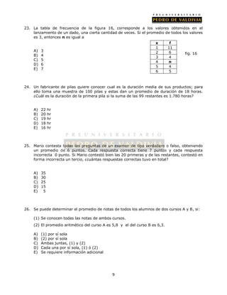 23. La tabla de frecuencia de la figura 16, corresponde a los valores obtenidos en el 
lanzamiento de un dado, una cierta cantidad de veces. Si el promedio de todos los valores 
es 3, entonces n es igual a 
9 
A) 3 
B) 4 
C) 5 
D) 6 
E) 7 
24. Un fabricante de pilas quiere conocer cual es la duración media de sus productos; para 
ello toma una muestra de 100 pilas y estas dan un promedio de duración de 18 horas. 
¿Cuál es la duración de la primera pila si la suma de las 99 restantes es 1.780 horas? 
A) 22 hr 
B) 20 hr 
C) 19 hr 
D) 18 hr 
E) 16 hr 
25. Mario contesta todas las preguntas de un examen de tipo verdadero o falso, obteniendo 
un promedio de 6 puntos. Cada respuesta correcta tiene 7 puntos y cada respuesta 
incorrecta 0 punto. Si Mario contestó bien las 20 primeras y de las restantes, contestó en 
forma incorrecta un tercio, ¿cuántas respuestas correctas tuvo en total? 
A) 35 
B) 30 
C) 25 
D) 15 
E) 5 
26. Se puede determinar el promedio de notas de todos los alumnos de dos cursos A y B, si: 
(1) Se conocen todas las notas de ambos cursos. 
(2) El promedio aritmético del curso A es 5,8 y el del curso B es 6,3. 
A) (1) por sí sola 
B) (2) por sí sola 
C) Ambas juntas, (1) y (2) 
D) Cada una por sí sola, (1) ó (2) 
E) Se requiere información adicional 
fig. 16 
x f 
1 11 
2 6 
3 4 
4 n 
5 4 
6 5 
 