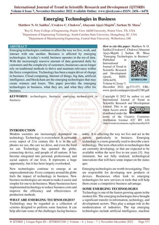 International Journal of Trend in Scientific Research and Development (IJTSRD)
Volume 6 Issue 7, November-December 2022 Available Online: www.ijtsrd.com e-ISSN: 2456 – 6470
@ IJTSRD | Unique Paper ID – IJTSRD52380 | Volume – 6 | Issue – 7 | November-December 2022 Page 573
Emerging Technologies in Business
Matthew N. O. Sadiku1
, Uwakwe C. Chukwu2
, Abayomi Ajayi-Majebi3
, Sarhan M. Musa1
1
Roy G. Perry College of Engineering, Prairie View A&M University, Prairie View, TX, USA
2
Department of Engineering Technology, South Carolina State University, Orangeburg, SC, USA
3
Department of Manufacturing Engineering, Central State University, Wilberforce, OH
ABSTRACT
Emerging technologies continue to affect the way we live, work, and
interact with one another. Business is affected by emerging
technologies. In today’s world, business operates in the era of data.
With the increasingly massive amount of data generated daily by
customers and the complexity of customers, businesses can no longer
rely on traditional methods to thrive and maintain relevance within
the fierce competition. Technology has been a major driver of change
in business. Cloud computing, Internet of things, big data, artificial
intelligence, and blockchain are the emerging technologies that may
create winners and losers. This paper provides the emerging
technologies in business, what they are, and what they offer for
business.
KEYWORDS: technologies, business, emerging technologies in
business
How to cite this paper: Matthew N. O.
Sadiku | Uwakwe C. Chukwu | Abayomi
Ajayi-Majebi | Sarhan M. Musa
"Emerging Technologies in Business"
Published in
International
Journal of Trend in
Scientific Research
and Development
(ijtsrd), ISSN:
2456-6470,
Volume-6 | Issue-7,
December 2022, pp.573-577, URL:
www.ijtsrd.com/papers/ijtsrd52380.pdf
Copyright © 2022 by author (s) and
International Journal of Trend in
Scientific Research and Development
Journal. This is an
Open Access article
distributed under the
terms of the Creative Commons
Attribution License (CC BY 4.0)
(http://creativecommons.org/licenses/by/4.0)
INTRODUCTION
Modern societies are increasingly dependent on
technology. Technology is everywhere. It surrounds
every aspect of 21st century life. It is in the cell
phones we use, the cars we drive, and even the food
we eat. Technology has spanned the globe,
connecting device, and people of all nations. It has
become integrated into personal, professional, and
social aspects of our lives. It represents a huge
opportunity, but it has been largely overlooked.
New technologies continue to emerge at an
unprecedented rate. Every company around the globe
feels the impact of technology in business. New
business technologies are meant to make it easier and
simpler for one to do business. Many businesses have
implemented technology to reduce business costs and
improve the efficiency and effectiveness of
production methods.
WHAT ARE EMERGING TECHNOLOGIES?
Technology may be regarded as a collection of
systems designed to perform some function. It can
help alleviate some of the challenges facing business
today. It is affecting the way we live and act in the
society, particularly in business. Emerging
technology is a term generally used to describe a new
technology. The term often refers to technologies that
are currently developing, or that are expected to be
available within the next five to ten years [1]. Any
imminent, but not fully realized, technological
innovations that will have some impact on the status
quo.
Emerging technologies are worth investigating. They
are responsible for developing new products or
devices. Businesses often look to emerging
technologies for new services or tools that will help
them create a competitive business advantage.
SOME EMERGING TECHNOLOGIES
Technology is one of the fastest-growing agents in the
modern life. The emerging technologies have brought
a significant transfer in information, technology, and
development sectors. They play a unique role in the
modernization of industries. The top emerging
technologies include artificial intelligence, machine
IJTSRD52380
 