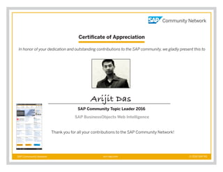 Certificate of Appreciation
SAP Community Network © 2016 SAP AGscn.sap.com
In honor of your dedication and outstanding contributions to the SAP community, we gladly present this to
Thank you for all your contributions to the SAP Community Network!
Arijit Das
SAP Community Topic Leader 2016
SAP BusinessObjects Web Intelligence
 