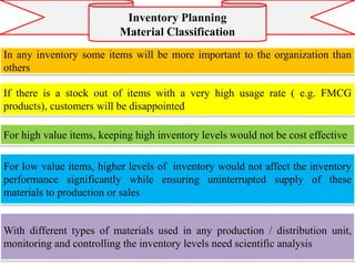 In any inventory some items will be more important to the organization than
others
If there is a stock out of items with a very high usage rate ( e.g. FMCG
products), customers will be disappointed
Inventory Planning
Material Classification
For high value items, keeping high inventory levels would not be cost effective
For low value items, higher levels of inventory would not affect the inventory
performance significantly while ensuring uninterrupted supply of these
materials to production or sales
With different types of materials used in any production / distribution unit,
monitoring and controlling the inventory levels need scientific analysis
 