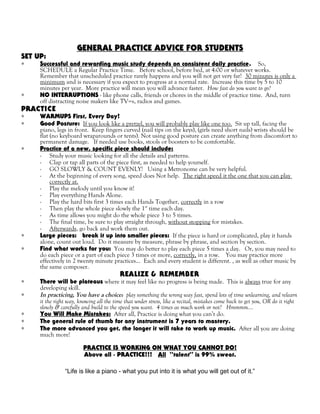 GENERAL PRACTICE ADVICE FOR STUDENTS
SET UP:
∗ Successful and rewarding music study depends on consistent daily practice. So,
SCHEDULE a Regular Practice Time. Before school, before bed, at 4:00 or whatever works.
Remember that unscheduled practice rarely happens and you will not get very far! 30 minutes is only a
minimum and is necessary if you expect to progress at a normal rate. Increase this time by 5 to 10
minutes per year. More practice will mean you will advance faster. How fast do you want to go?
∗ NO INTERRUPTIONS - like phone calls, friends or chores in the middle of practice time. And, turn
off distracting noise makers like TV=s, radios and games.
PRACTICE
∗ WARMUPS First, Every Day!
∗ Good Posture: If you look like a pretzel, you will probably play like one too. Sit up tall, facing the
piano, legs in front. Keep fingers curved (nail tips on the keys), (girls need short nails) wrists should be
flat (no keyboard wraparounds or tents). Not using good posture can create anything from discomfort to
permanent damage. If needed use books, stools or boosters to be comfortable.
∗ Practice of a new, specific piece should include:
- Study your music looking for all the details and patterns.
- Clap or tap all parts of the piece first, as needed to help yourself.
- GO SLOWLY & COUNT EVENLY! Using a Metronome can be very helpful.
- At the beginning of every song, speed does Not help. The right speed it the one that you can play
correctly at.
- Play the melody until you know it!
- Play everything Hands Alone.
- Play the hard bits first 3 times each Hands Together, correctly in a row
- Then play the whole piece slowly the 1st
time each day.
- As time allows you might do the whole piece 3 to 5 times.
- The final time, be sure to play straight through, without stopping for mistakes.
- Afterwards, go back and work them out.
∗ Large pieces: break it up into smaller pieces: If the piece is hard or complicated, play it hands
alone, count out loud. Do it measure by measure, phrase by phrase, and section by section.
∗ Find what works for you: You may do better to play each piece 5 times a day. Or, you may need to
do each piece or a part of each piece 3 times or more, correctly, in a row. You may practice more
effectively in 2 twenty minute practices… Each and every student is different. , as well as other music by
the same composer.
REALIZE & REMEMBER
∗ There will be plateaus where it may feel like no progress is being made. This is always true for any
developing skill.
∗ In practicing, You have a choice: play something the wrong way fast, spend lots of time unlearning, and relearn
it the right way, knowing all the time that under stress, like a recital, mistakes come back to get you, OR do it right
slowly & carefully and build to the speed you want. 4 times as much work or not? Hmmmm….
∗ You Will Make Mistakes: After all, Practice is doing what you can’t do.
∗ The general rule of thumb for any instrument is 7 years to mastery.
∗ The more advanced you get, the longer it will take to work up music. After all you are doing
much more!
PRACTICE IS WORKING ON WHAT YOU CANNOT DO!
Above all - PRACTICE!!! All “talent” is 99% sweat.
“Life is like a piano - what you put into it is what you will get out of it.”
 