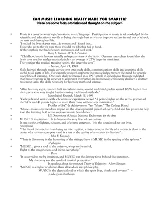 CAN MUSIC LEARNING REALLY MAKE YOU SMARTER?
Here aresomefacts,statisticsand thought on thesubject.
∗ Music is a cross between logic/emotions, math/language. Participation in music is acknowledged by the
scientific and educational worlds as being the single best activity to improve success in and out of school,
on tests and throughout life.
∗ “I studied the lives of great men ...& women: and I found that...
Those who got to the top were those who did the jobs they had in hand,
With everything they had of energy, enthusiasm and hard work.”
Harry S. Truman, 33rd
U.S. President
∗ “Childhood music lessons actually enlarge portions of the brain. German researchers found that the
brain area used to analyze musical pitch is an average of 25% larger in musicians.
The younger the musical training begins, the larger the area”.
- Nature, April 23, 1998
∗ Skills learned through music carries over into study skills, communications skills and cognitive skills
useful to all parts of life. For example research supports that music helps prepare the mind for specific
disciplines of learning. One such study referenced in a 1997 article in Neurological Research indicated
that music training is far superior to computer instruction in dramatically enhancing children’s abstract
reasoning skills, the skills necessary for learning math and science.
∗ “After learning eight, quarter, half and whole notes, second and third graders scored 100% higher than
their peers who were taught fractions using traditional methods.”
Neurological Research, March 15, 1999
∗ “College-bound seniors with school music experience scored 57 points higher on the verbal portion of
the SATs and 41 points higher in math than those without arts instruction.”
Profiles of SAT & Achievement Test Takers.” The College Board
∗ “Music…makes a tremendous impact on the developmental growth of every child and has proven to help
level the learning field across socio-economic boundaries.”
∗ US Department of Justice, National Endowment for the Arts
∗ MUSIC IS inspiration…. It influences the very fiber of our culture.
It can soothe, enlighten, educate, and of course entertain. It is the soundtrack to our lives.
Anonymous
∗ “The life of the arts, far from being an interruption, a distraction, in the life of a nation, is close to the
center of a nation=s purpose - and is a test of the quality of a nation’s civilization”...
- John F. Kennedy
∗ “There is Geometry in the humming of the strings; there is MUSIC in the spacing of the spheres.”
- Pythagoras
∗ “MUSIC... gives a soul to the universe, wings to the mind,
Flight to the imagination, and life to everything.”
- Plato
∗ “It occurred to me by intuition, and MUSIC was the driving force behind that intuition.
My discovery was the result of musical perception.”
In speaking about his renowned Theory of Relativity: - Albert Einstein
∗ “MUSIC is a higher revelation than all wisdom and philosophy.
MUSIC is the electrical soil in which the spirit lives, thinks and invents.” –
- Ludwig van Beethoven
 