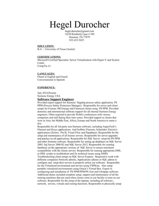 Hegel Durocherhegel.durocher@gmail.com
14250 Kimberly Lane # 349
Houston, TX 77079
832-433-5655
EDUCATION:
B.A. – University of Texas (Austin)
CERTIFICATIONS:
Microsoft Certified Specialist: Server Virtualization with Hyper-V and System
Center
CompTia A+
LANGUAGES:
Fluent in English and French
Conversational in Spanish
EXPERIENCE:
July 2014-Present
Siemens Energy USA
Software Support Engineer
Provided expert support for Siemens’ flagship process safety application, PS
PPM (Process Safety Protection Manager). Responsible for server and client
setups for Fortune 500 Energy and Chemical clients using PS PPM. Provided
domestic and international software support for all internal Siemens Energy
engineers. Often required to provide WebEx conferences with various
companies and stall during their time zones. Provided support to clients that
were in Asia, the Middle East, Africa, Europe and South America to name a
few.
Responsible for all 3rd party non-Siemens software, including AspenTech’s
Flarenet and Hysys applications. And Softbits Flaresim, Schneider/ Electric's
applications (Scimsi, Pro/II, Visual Flow and Pipephase). Responsible for the
setup and maintenance of all license servers. Responsible for server upgrades
and patches on all applications. Responsible for SQL Server setup for PS PPM
and other Siemens software. Responsible for setting up databases on SQL Server
2005, Sql Server 2008 R2 and SQL Server 2012. Responsible for creating
databases on the appropriate versions of SQL Server to ensure maximum
compatibility with the clients servers. Responsible for running appropriate DML
or DDL scripts to troubleshoot and fix technical issues using SSMS.
Troubleshooting client setups on SQL Server Express. Required to work with
different companies Network admins, Applications admins or SQL admin to
configure and setup their servers to properly utilize our software. Responsible
for the Virtualized environment and servers using VMWare. Also setup
portable virtualized environments using Oracle’s Virtual Box. Expert in
configuring and installation of PS PPM/PPM/PS Aim and Ultrapipe software.
Additional duties included complete setup, support and maintenance of all the
training machines that are used when clients come to our facility to train on our
software. Responsible for the setup of the laptops, including all software ,
network, servers, virtuals and routing functions. Responsible to physically setup
 