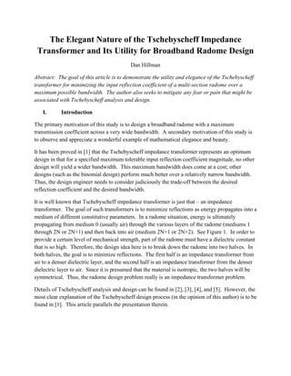 The Elegant Nature of the Tschebyscheff Impedance
Transformer and Its Utility for Broadband Radome Design
Dan Hillman
Abstract: The goal of this article is to demonstrate the utility and elegance of the Tschebyscheff
transformer for minimizing the input reflection coefficient of a multi-section radome over a
maximum possible bandwidth. The author also seeks to mitigate any fear or pain that might be
associated with Tschebyscheff analysis and design.
I. Introduction
The primary motivation of this study is to design a broadband radome with a maximum
transmission coefficient across a very wide bandwidth. A secondary motivation of this study is
to observe and appreciate a wonderful example of mathematical elegance and beauty.
It has been proved in [1] that the Tschebyscheff impedance transformer represents an optimum
design in that for a specified maximum tolerable input reflection coefficient magnitude, no other
design will yield a wider bandwidth. This maximum bandwidth does come at a cost; other
designs (such as the binomial design) perform much better over a relatively narrow bandwidth.
Thus, the design engineer needs to consider judiciously the trade-off between the desired
reflection coefficient and the desired bandwidth.
It is well known that Tschebyscheff impedance transformer is just that – an impedance
transformer. The goal of such transformers is to minimize reflections as energy propagates into a
medium of different constitutive parameters. In a radome situation, energy is ultimately
propagating from medium 0 (usually air) through the various layers of the radome (mediums 1
through 2N or 2N+1) and then back into air (medium 2N+1 or 2N+2). See Figure 1. In order to
provide a certain level of mechanical strength, part of the radome must have a dielectric constant
that is so high. Therefore, the design idea here is to break down the radome into two halves. In
both halves, the goal is to minimize reflections. The first half is an impedance transformer from
air to a denser dielectric layer, and the second half is an impedance transformer from the denser
dielectric layer to air. Since it is presumed that the material is isotropic, the two halves will be
symmetrical. Thus, the radome design problem really is an impedance transformer problem.
Details of Tschebyscheff analysis and design can be found in [2], [3], [4], and [5]. However, the
most clear explanation of the Tschebyscheff design process (in the opinion of this author) is to be
found in [1]. This article parallels the presentation therein.
 