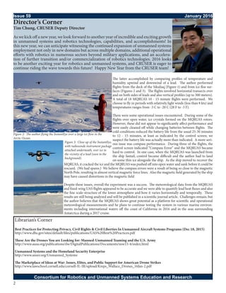 2
The latter accomplished by comparing profiles of temperature and
humidity upwind and downwind of a lead. The author performed
flights from the deck of the Sikuliaq (Figure 1) and from ice floe sur-
faces (Figures 2 and 3). The flights involved horizontal transects over
and on both sides of leads and also vertical profiles (up to 300 meters).
A total of 18 MQRUAS 10 - 15 minute flights were performed. We
choose to fly in periods with relatively light winds (less than 8 kts) and
temperatures ranges from -3 C to -20 C (28 F to -3 F).
There were some operational issues encountered. During some of the
flights over open water, ice crystals formed on the MQRUAS rotors.
However, these did not appear to significantly affect performance and
were easily cleaned off while changing batteries between flights. The
cold conditions reduced the battery life from the usual 25-30 minutes
to 12 - 15 minutes, at least as indicated by the control screen; we
suspect the battery life was actually more than indicated. A more seri-
ous issue was compass performance. During three of the flights, the
control screen indicated “Compass Error” and the MQRUAS became
hard to control. In one case, when the MQRUAS was launched from
the ship fantail, control became difficult and the author had to land
on some thin ice alongside the ship. As the ship moved to recover the
MQRUAS, it cracked the ice and the MQRUAS was pushed off into open water and sank before it could be
rescued. (We had spares.) We believe the compass errors were a result of being so close to the magnetic
North Pole, resulting in almost vertical magnetic force lines. Also the magnetic field generated by the ship
may have caused distortions in the magnetic field
Despite these issues, overall the experiment was a success. The meteorological data from the MQRUAS
and fixed-wing UAS flights appeared to be accurate and we were able to quantify lead heat fluxes and also
the fine scale-structure of the lower atmosphere and how it varies horizontally and temporally. These
results are still being analyzed and will be published in a scientific journal article. Challenges remain, but
the author believes that the MQRUAS shows great potential as a platform for scientific and operational
meteorological measurements and he plans to continue testing the system in various marine environ-
ments including international waters off the coast of California in 2016 and in the seas surrounding
Antarctica during a 2017 cruise.
Issue 59											 January 2016
Consortium for Robotics and Unmanned Systems Education and Research
Director’s Corner
Tim Chung, CRUSER Deputy Director
As we kick off a new year, we look forward to another year of incredible and exciting growth
in unmanned systems and robotics technologies, capabilities, and accomplishments! In
this new year, we can anticipate witnessing the continued expansion of unmanned systems
employment not only in new domains but across multiple domains, additional operational
efforts with robotics in numerous sectors beyond military applications, and an accelera-
tion of further transition and/or commercialization of robotics technologies. 2016 looks
to be another exciting year for robotics and unmanned systems, and CRUSER is eager to
continue riding the wave towards this future! Happy New Year from the CRUSER team!
Figure 2: The author flying the InstantEye over a large ice flow in the
Arctic Ocean.
Figure 3: Close up of the InstantEye,
with radiosonde instrument package
attached underneath, over ice in
the vicinity of a lead (seen in the
background).
Librarian’s Corner
Best Practices for Protecting Privacy, Civil Rights & Civil Liberties In Unmanned Aircraft Systems Programs (Dec 18, 2015)
http://www.dhs.gov/sites/default/files/publications/UAS%20Best%20Practices.pdf
These Are the Drones You are Looking for: Manned-Unmanned Teaming and the U.S. Army
http://www.ausa.org/publications/ilw/DigitalPublications/Documents/nsw15-4/index.html
Unmanned Systems and the Homeland Security Enterprise
http://www.anser.org/Unmanned_Systems
The Marketplace of Ideas at War: Issues, Elites, and Public Support for American Drone Strikes
http://www.lawschool.cornell.edu/cornell-IL-IR/upload/Kreps_Wallace_Drones_16Jan-2.pdf
 
