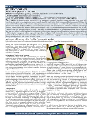 4
Issue 59											 January 2016
Consortium for Robotics and Unmanned Systems Education and Research
STUDENT CORNER
Student: Capt Joshua S. Lum, USMC
Title: Utilizing Robot Operating System (ROS) in Robot Vision and Control
Curriculum: Electrical Engineering
Link to Completed Thesis: https://calhoun.nps.edu/handle/10945/47300
Abstract: The Robot Operating System (ROS) is an open-source framework that allows robot developers to create robust soft-
ware for a wide variety of robot platforms, sensors, and effectors. The study in this thesis encompassed the integration of ROS and the
Microsoft Kinect for simultaneous localization and mapping and autonomous navigation on a mobile robot platform in an unknown and
dynamic environment. The Microsoft Kinect was utilized for this thesis due to its relatively low cost and similar capabilities to laser range
scanners. The Microsoft Kinect produced three-dimensional point-cloud data of the surrounding environment within the field-of-view.
The point-cloud data was then converted to mimic a laser scan. The odometry data from the mobile robot platform and the converted
laser scan were utilized by a ROS package for simultaneous localization and mapping. Once self-localization and mapping were achieved,
a ROS navigation package was utilized to generate a global and local plan, which translated to motor velocities in order to move the
robot to its objective. The results demonstrated that simultaneous localization and mapping and autonomous navigation can be achieved
through the integration of ROS and the Microsoft Kinect.
Multispectral Imaging – Eye On The Commercial Market
by David Harrison, Business Development Manager, Materion Precision Optics, David.Harrison@materion.com
During last August’s Unmanned Aircraft Systems (UAS) West
Symposium, a wide range of speakers noted a common theme
running through the presentations. It was the increased need for
multispectral data. Why particularly this type of data? To answer
that question calls for a basic understanding of the function of
multispectral imaging.
Advantages of Multispectral Imaging
A multispectral image is one that captures image data at specific
frequencies across the electromagnetic spectrum. The wavelengths
may be separated by filters or by the use of instruments that are
sensitive to particular wavelengths. This includes light from fre-
quencies beyond the visible light range, such as infrared. Originally
developed for space-based applications, spectral imaging can ex-
tract additional information that the human eye fails to capture due
to its limited receptors for red, green and blue. This offers insight on
its potential benefits and uses.
Because multispectral imaging allows for the fusion of multiple
images combining different wavelengths, it is able to provide much
more accurate information for use in real-time decision making.
For that reason, multispectral imaging has long been the corner-
stone of earth observation and remote sensing satellites. In the past,
this technology was extremely expensive to build and reserved for
large space- based programs such as Landsat, VIIRS and others.
However, with the expansion of applications (picosats, machine
vision, etc.) this technology is moving towards more commercially
affordable options.
Traditional Use
In today’s industrial camera market only a handful of vendors
manufacture CCD (charge-coupled devices) and CMOS (comple-
mentary metal-oxide-semiconductor) imagers, making it difficult
for camera vendors to differentiate their products based on sensor
performance alone. While most of the imagers available today use
the Bayer mosaic to allow color images to be captured, some sen-
sor and camera manufacturers now offer custom filters that can be
added to sensors and cameras to target specific application areas.
One of the benefits of using such multispectral filters is that they
can be used to reduce the size, weight and power of the aircraft.
Traditionally, such multispectral imaging systems have employed
filter wheels equipped with multiple filters to perform these tasks.
Emerging Commercial Applications
Employing multispectral filters with CCD or CMOS Imagers can
certainly be used in commercial systems. There are multiple poten-
tial applications for UAV-based multispectral imaging such as, ISR,
agriculture monitoring, disaster recovery and geographic mapping
to name a few. To obtain appropriate filters to fulfill a specific task,
imaging developers will require the technical expertise of such
companies as Materion Precision Optics.
In the past, multispectral filters were built to customer-specific re-
quirements in either butcher block or checkerboard formats. These
were then shipped to the customer for mounting onto either linear
or area array imagers. For space-based applications, Materion has
worked closely with Ball Aerospace (Boulder, CO) for example, to
develop a custom nine-band multispectral filter for the LANDSAT
8 satellite. The on-board imager fitted with the filter instrument
provides 49ft panchromatic and 98ft multi-spectral spatial resolu-
tion along a 115 mile-wide swath, allowing the entire Earth to be
imaged every 16 days.
While Materion continues to offer custom capabilities, customers
now have the option to choose commercial off-the-shelf (COTS)
filter arrays or semi-customized filter arrays. While the COTS ar-
rays are pre-assembled with sizes up to 2in square and eight 1mm
wide imaging bands, developers requiring semi-customized filters
can choose from eight filters in the visible and short wave infrared
bands.
By offering several filter options, the cost of developing multi-
spectral camera systems will be reduced. This in turn allows for
expanding viable alternatives for the commercial UAV market.
ArrayTec SelectMultispectral Filter Array Materion
 