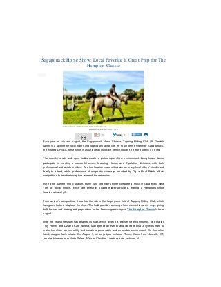 3/3/2015 Sagaponack Horse Show: Local Fave Is Great Prep for Hampton Classic
file:///Users/brettlieb/Desktop/Sagaponack%20Horse%20Show%20%20Local%20Fave%20Is%20Great%20Prep%20for%20Hampton%20Classic.html 1/4
1Like 0 Tweet 1
Each year in July and August, the Sagaponack Horse Show at Topping Riding Club (58 Daniels
Lane) is a favorite for local riders and spectators alike. Set in “south of the highway” Sagaponack,
the B-rated LIHSSA horse show is as unique as its locale, which couldn’t be more scenic if it tried.
The country roads and open fields create a picturesque show environment. Long Island barns
participate in creating a wonderful event, featuring Hunter and Equitation divisions, with both
professional and amateur riders. And the location makes it easier for many local riders’ friends and
family to attend, while professional photography coverage provided by Digital Hoof Prints allows
competitors to be able to capture some of the memories.
During the summer show season, many East End riders either compete at HITS in Saugerties, New
York or “local” shows, which are primarily located mid-to-up-Island, making a Hamptons show
location a travel gift.
From a rider’s perspective, it is a treat to ride in the large grass field of Topping Riding Club, which
has grown to be a staple of the show. The field provides a change from conventional dirt rings, giving
both horses and riders great preparation for the famous grass rings at The Hampton Classic later in
August.
Over the years the show has retained its staff, which gives it a real sense of community. Secretaries
Troy Powell and Liz and Kate Soroka, Manager Brian Kutner and Steward Lisa Levy work hard to
make the show run smoothly and create a personable and enjoyable environment. On the other
hand, Judges fairly rotate. On August 7, show judges included Timmy Kees from Norwalk, CT,
Jennifer Hinman from North Salem, NY and Claudine Libertore from Jackson, NJ.
Sagaponack Horse Show: Local Favorite Is Great Prep for The
Hampton Classic
SAGAPONACK HORSE SHOW, PHOTO: BRETT LIEB
AUGUST 10, 2013 BY BRETT LIEB
 