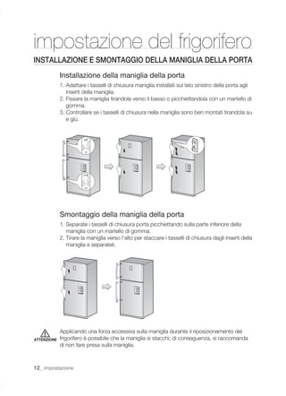 impostazione del frigorifero
INSTALLAZIONE E SMONTAGGIO DELLA MANIGLIA DELLA PORTA
             Installazione della maniglia della porta
             1. Adattare i tasselli di chiusura maniglia installati sul lato sinistro della porta agli
                inserti della maniglia.
             2. Fissare la maniglia tirandola verso il basso o picchiettandola con un martello di
                gomma.
             3. Controllare se i tasselli di chiusura nella maniglia sono ben montati tirandola su
                e giù.




             Smontaggio della maniglia della porta
             1. Separate i tasselli di chiusura porta picchiettando sulla parte inferiore della
                maniglia con un martello di gomma.
             2. Tirare la maniglia verso l’alto per staccare i tasselli di chiusura dagli inserti della
                maniglia e separateli.




             Applicando una forza eccessiva sulla maniglia durante il riposizionamento del
ATTENZIONE   frigorifero è possibile che la maniglia si stacchi; di conseguenza, si raccomanda
             di non fare presa sulla maniglia.



12_ impostazione
 