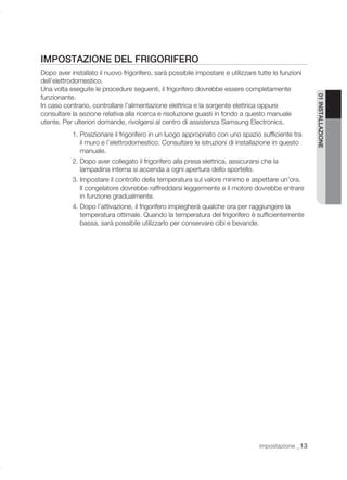 IMPOSTAZIONE DEL FRIGORIFERO
Dopo aver installato il nuovo frigorifero, sarà possibile impostare e utilizzare tutte le funzioni
dell’elettrodomestico.
Una volta eseguite le procedure seguenti, il frigorifero dovrebbe essere completamente
funzionante.




                                                                                                     01 INSTALLAZIONE
In caso contrario, controllare l’alimentazione elettrica e la sorgente elettrica oppure
consultare la sezione relativa alla ricerca e risoluzione guasti in fondo a questo manuale
utente. Per ulteriori domande, rivolgersi al centro di assistenza Samsung Electronics.
           1. Posizionare il frigorifero in un luogo appropriato con uno spazio sufﬁciente tra
              il muro e l’elettrodomestico. Consultare le istruzioni di installazione in questo
              manuale.
           2. Dopo aver collegato il frigorifero alla presa elettrica, assicurarsi che la
              lampadina interna si accenda a ogni apertura dello sportello.
           3. Impostare il controllo della temperatura sul valore minimo e aspettare un’ora.
              Il congelatore dovrebbe raffreddarsi leggermente e il motore dovrebbe entrare
              in funzione gradualmente.
           4. Dopo l’attivazione, il frigorifero impiegherà qualche ora per raggiungere la
              temperatura ottimale. Quando la temperatura del frigorifero è sufﬁcientemente
              bassa, sarà possibile utilizzarlo per conservare cibi e bevande.




                                                                                  impostazione _13
 