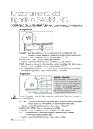 funzionamento del
frigorifero SAMSUNG
CONTROLLO DELLA TEMPERATURA (TIPO CON CONTROLLO A MANOPOLA)
             -Congelatore




             COLDER : Quando si collocano nel congelatore grandi quantità di cibo da
                        congelare oppure quando si vuole produrre del ghiaccio rapidamente.
             • Regolare il comando della temperatura nella posizione “COLDER”.
             Da COLDER a COLD : Quando si usa la gamma MID.
             • Regolare il comando della temperatura a metà tra COLDER e COLD.
             COLD : Quando si collocano nel congelatore piccole quantità di cibo da congelare.
             • Regolare il comando della temperatura nella posizione “COLD”.
             • Per congelare grandi quantità di cibo, è necessario impostare la temperatura dello
               scomparto congelatore sul valore minimo almeno 24 ore prima.
             -Frigorifero
                                                            Vacation (Vacanza)
                                                            • Se si prevede di assentarsi per
                                                              una vacanza o un viaggio di lavoro
                                                              oppure di non utilizzare il frigorifero,
                                                              regolare il comando temperatura in
                                                              posizione “VACATION” (vacanza).
                                                            • Il frigorifero si spegne ma il
                                                              congelatore rimane acceso.

             Prima di impostare il controllo della temperatura su Vacation (Vacanza) è necessario
ATTENZIONE   svuotare il frigorifero.
             COLDER : Quando si collocano nel frigorifero grandi quantità di cibo da refrigerare
                        oppure quando la temperatura non è sufﬁcientemente bassa.
             • Regolare il comando della temperatura nella posizione “COLDER”.
             Da COLDER a COLD : Quando si usa la gamma MID.
             • Regolare il comando della temperatura a metà tra COLDER e COLD.
             COLD : Quando il cibo conservato è congelato oppure quando vengono
                     conservate piccole quantità di cibo.
             • Regolare il comando della temperatura nella posizione COLD.
16_ funzionamento
 