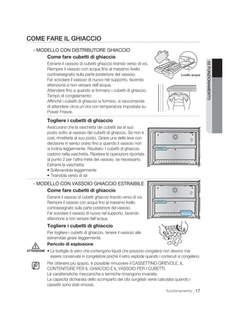 COME FARE IL GHIACCIO
   - MODELLO CON DISTRIBUTORE GHIACCIO
        Come fare cubetti di ghiaccio
             Estrarre il vassoio di cubetti ghiaccio tirando verso di voi.




                                                                                                            02 FUNZIONAMENTO
             Riempire il vassoio con acqua ﬁno al massimo livello
             contrassegnato sulla parte posteriore del vassoio.                             Livello acqua
             Far scivolare il vassoio di nuovo nel supporto, facendo
             attenzione a non versare dell’acqua.
             Attendere ﬁno a quando si formano i cubetti di ghiaccio.
             Tempo di congelamento:
             Afﬁnché i cubetti di ghiaccio si formino, si raccomanda
             di attendere circa un’ora con temperatura impostata su
             Power Freeze.

             Togliere i cubetti di ghiaccio
             Assicurarsi che la vaschetta dei cubetti sia al suo
             posto sotto al vassoio dei cubetti di ghiaccio. Se non è
             così, rimetterla al suo posto. Girare una delle leve con
             decisione in senso orario ﬁno a quando il vassoio non
             si inclina leggermente. Risultato: I cubetti di ghiaccio
             cadono nella vaschetta. Ripetere le operazioni riportate
             al punto 2 per l’altra metà del vassoio, se necessario.
             Estrarre la vaschetta:
             • Sollevandola leggermente
             • Tirandola verso di sé
   - MODELLO CON VASSOIO GHIACCIO ESTRAIBILE
        Come fare cubetti di ghiaccio
             Estrarre il vassoio di cubetti ghiaccio tirando verso di voi.
             Riempire il vassoio con acqua ﬁno al massimo livello
             contrassegnato sulla parte posteriore del vassoio.
             Far scivolare il vassoio di nuovo nel supporto, facendo
             attenzione a non versare dell’acqua.
             Togliere i cubetti di ghiaccio
             Per togliere i cubetti di ghiaccio, tenere il vassoio alle
             estremitàe girare leggermente.
             Pericolo di esplosione
ATTENZIONE   • Le bottiglie di vetro che contengono liquidi che possono congelarsi non devono mai
               essere conservate in congelatore poiché il vetro esplode quando i contenuti si congelano.
             Per ottenere più spazio, è possibile rimuovere il CASSETTINO GIREVOLE, IL
             CONTENITORE PER IL GHIACCIO E IL VASSOIO PER I CUBETTI.
             Le caratteristiche meccaniche e termiche rimangono invariate.
             La capacità dichiarata dello scomparto dei cibi surgelati viene calcolata quando i
             cassetti sono stati rimossi.
                                                                                   funzionamento _17
 