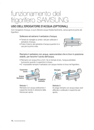 funzionamento del
frigorifero SAMSUNG
USO DELL’EROGATORE D’ACQUA (OPTIONAL)
Con l’erogatore d’acqua, si può ottenere acqua fredda facilmente, senza aprire la porta del
frigorifero.

           Sollevare ed estrarre il serbatoio d’acqua.
           • Tenere le maniglie su ambo i lati per sollevare il
             serbatoio d’acqua.
           • Pulire l’interno del serbatoio d’acqua quando lo si
             usa per la prima volta.



           Riempire il serbatoio con acqua, assicurandosi che si trovi in posizione
           stabile, per favorire l’uscita dell’acqua.
           • Riempire con acqua ﬁno a 2,8 l. Se si riempie di più, l’acqua potrebbe
             fuoriuscire quando il coperchio è chiuso.
           • E’ impossibile riempire il serbatoio con acqua mentre si trova nel frigorifero.

           Coperchio                                     Maniglia
              tondo

          Acqua
       Serbatoio
                                   Erogatore
                                   rubinetto

           Metodo 1.                                   Metodo 2.
           Riempire con acqua sollevando il            Si prega riempire con acqua dopo aver
           coperchio tondo in direzione della          afferrato e sollevato il coperchio per
           freccia per aprire.                         aprirlo.




18_ funzionamento
 