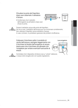 Chiudere la porta del frigorifero
             dopo aver sistemato il serbatoio
             d’acqua.
             • Confermare che il rubinetto
               dell’erogatore sia all’esterno dopo aver




                                                                                                    02 FUNZIONAMENTO
               chiuso la porta.

             Fissare il serbatoio acqua alla porta del frigorifero.
ATTENZIONE   Se non è così, il serbatoio dell’acqua può non funzionare correttamente.
             Non utilizzare il frigorifero senza serbatoio d’acqua.
             In caso contrario, si potrebbero generare dei problemi di efﬁcienza.



             Collocare il bicchiere sotto il condotto di                           Leva erogatore
             uscita dell’acqua e spingere leggermente con
             il bicchiere la levetta dell’erogatore di acqua.
             Assicurarsi che il bicchiere sia allineato con
             l’erogatore per evitare eventuali fuoriuscite di
             acqua.

             Controllare che il dispositivo di blocco sia su “unlock” (sblocco).
ATTENZIONE   L’acqua viene erogata solo con questa regolazione.




                                                                               funzionamento _19
 