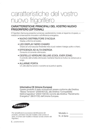 caratteristiche del vostro
nuovo frigorifero
CARATTERISTICHE PRINCIPALI DEL VOSTRO NUOVO
FRIGORIFERO (OPTIONAL)
Il Frigorifero Samsung presenta numerose caratteristiche mirate al risparmio di spazio, a
metodi di conservazione innovativi e all’efﬁcienza energetica.
         • NUOVO DISTRIBUTORE D’ACQUA
            Display uniforme ed isolato.
         • LED DISPLAY NERO CHIARO
            Grazie ad una lussuosa ﬁnestrella nera si può vedere il design pulito e chiaro.
         • EFFICIENZA AD ALTA ENERGIA
            Consumo di corrente ottimizzato.
         • CESTELLO VERDURE DELUXE (COOL EVER ZONE)
            Il controllo dell’umidità ottimizzato mantiene fresche la frutta e la verdura più a
            lungo.
         • ALLARME PORTA
            Un utile allarme sonoro vi avverte se la porta è aperta.




            Informativa CE (Unione Europea)
            Questo prodotto è stato riconosciuto essere conforme alla Direttiva
            “Bassa Tensione” (2006/95/CE), alla Direttiva “Compatibilità
            Elettromagnetica” (2004/108/CE) nonché alla Direttiva “Rendimento
            Energetico” (96/57/CE) dell’Unione Europea.




Per sempliﬁcare la successiva identiﬁcazione del                Modello n.
prodotto, prendere nota del modello e del numero di
serie. Il numero del modello è indicato sul lato sinistro del   N. di Serie
frigorifero.

2_ caratteristiche
 