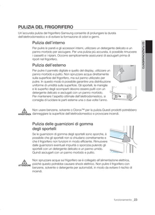 PULIZIA DEL FRIGORIFERO
Un’accurata pulizia del frigorifero Samsung consente di prolungare la durata
dell’elettrodomestico e di evitare la formazione di odori e germi.

             Pulizia dell’interno




                                                                                                       02 FUNZIONAMENTO
             Per pulire le pareti e gli accessori interni, utilizzare un detergente delicato e un
             panno morbido per asciugare. Per una pulizia più accurata, è possibile rimuovere
             i cassetti e i ripiani. Occorre semplicemente assicurarsi di asciugarli prima di
             riporli nel frigorifero.

             Pulizia dell’esterno
             Per pulire il pannello digitale e quello del display, utilizzare un
             panno morbido e pulito. Non spruzzare acqua direttamente
             sulla superﬁcie del frigorifero, ma sul panno utilizzato per
             pulire. In questo modo è possibile garantire una distribuzione
             uniforme di umidità sulla superﬁcie. Gli sportelli, le maniglie
             e le superﬁci degli scomparti devono essere puliti con un
             detergente delicato e asciugati con un panno morbido.
             Per mantenere l’aspetto ottimale dell’elettrodomestico, si
             consiglia di lucidare le parti esterne una o due volte l’anno.


             Non usare benzene, solvente o Clorox™ per la pulizia.Questi prodotti potrebbero
AVVERTENZA   danneggiare la superﬁcie dell’elettrodomestico e provocare incendi.


             Pulizia delle guarnizioni di gomma
             degli sportelli
             Se le guarnizioni di gomma degli sportelli sono sporche, è
             possibile che gli sportelli non si chiudano correttamente e
             che il frigorifero non funzioni in modo efﬁciente. Rimuovere
             dalle guarnizioni eventuali impurità o sporcizia pulendo gli
             sportelli con un detergente delicato e un panno umido.
             Quindi asciugarli con un panno morbido e pulito.

             Non spruzzare acqua sul frigorifero se è collegato all’alimentazione elettrica,
ATTENZIONE
             poiché questo potrebbe causare shock elettrico. Non pulire il frigorifero con
             benzene, solvente o detergente per automobili, in modo da evitare il rischio di
             incendi.




                                                                                   funzionamento _23
 