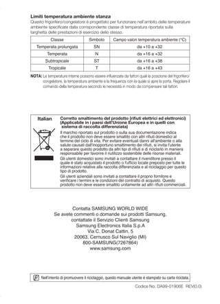 Limiti temperatura ambiente stanza
Questo frigorifero/congelatore è progettato per funzionare nell’ambito delle temperature
ambiente speciﬁcate dalla corrispondente classe di temperatura riportata sulla
targhetta delle prestazioni di esercizio dello stesso.
            Classe                   Simbolo        Campo valori temperatura ambiente (°C)
   Temperata prolungata                 SN                         da +10 a +32
          Temperata                     N                          da +16 a +32
         Subtropicale                   ST                         da +16 a +38
           Tropicale                     T                         da +16 a +43
NOTA: Le temperature interne possono essere inﬂuenzate da fattori quali la posizione del frigorifero/
      congelatore, la temperatura ambiente e la frequenza con la quale si apre la porta. Regolare il
      comando della temperatura secondo le necessità in modo da compensare tali fattori.




    Italian       Corretto smaltimento del prodotto (riﬁuti elettrici ed elettronici)
                  (Applicabile in i paesi dell’Unione Europea e in quelli con
                   sistema di raccolta differenziata)
                  Il marchio riportato sul prodotto o sulla sua documentazione indica
                  che il prodotto non deve essere smaltito con altri riﬁuti domestici al
                  termine del ciclo di vita. Per evitare eventuali danni all'ambiente o alla
                  salute causati dall'inopportuno smaltimento dei riﬁuti, si invita l'utente
                  a separare questo prodotto da altri tipi di riﬁuti e di riciclarlo in maniera
                  responsabile per favorire il riutilizzo sostenibile delle risorse materiali.
                  Gli utenti domestici sono invitati a contattare il rivenditore presso il
                  quale è stato acquistato il prodotto o l'ufﬁcio locale preposto per tutte le
                  informazioni relative alla raccolta differenziata e al riciclaggio per questo
                  tipo di prodotto.
                  Gli utenti aziendali sono invitati a contattare il proprio fornitore e
                  veriﬁcare i termini e le condizioni del contratto di acquisto. Questo
                  prodotto non deve essere smaltito unitamente ad altri riﬁuti commerciali.




                      Contatta SAMSUNG WORLD WIDE
              Se avete commenti o domande sui prodotti Samsung,
                     contattate il Servizio Clienti Samsung
                        Samsung Electronics Italia S.p.A
                             Via C. Donat Cattin, 5
                       20063, Cernusco Sul Naviglio (MI)
                          800-SAMSUNG(7267864)
                              www.samsung.com




      Nell’intento di promuovere il riciclaggio, questo manuale utente è stampato su carta riciclata.

                                                                  Codice No. DA99-01906E REV(0.0)
 