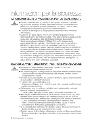 informazioni per la sicurezza
IMPORTANTI SEGNI DI AVVERTENZA PER LO SMALTIMENTO
             • Prima di disfarsi di questo frigorifero (o di altri frigoriferi), rimuovere lo sportello,
AVVERTENZA     le guarnizioni e la maniglia, in modo da evitare che bambini e animali domestici
               possano accidentalmente rimanere intrappolati al loro interno. I bambini vanno
               sorvegliati per evitare che non giochino con l’elettrodomestico.
             • Il materiale di imballaggio di questo prodotto deve essere smaltito nel rispetto
               dell’ambiente.
             • Lasciare al loro posto i ripiani, in modo che i bambini non possano entrare
               facilmente all’interno dell’elettrodomestico. Prima dello smaltimento, assicurarsi che
               nessuno dei tubi ubicati sul retro dell’elettrodomestico sia danneggiato.
             • Come refrigerante viene utilizzato l’R600a o l’R134a. Per appurare quale
               refrigerante è utilizzato, controllare l’etichetta del compressore posta sul retro
               dell’elettrodomestico o l’etichetta delle prestazioni di esercizio all’interno del
               frigorifero. Qualora questo prodotto contenga gas inﬁammabili (refrigerante R600a),
               rivolgersi agli enti locali e richiederne lo smaltimento sicuro. Ciclopentano utilizzato
               come gas isolante. I gas presenti nel materiale isolante vanno smaltiti adottando
               un’apposita procedura. Rivolgersi agli enti locali per ottenere informazioni in merito
               allo smaltimento ecologico di questo prodotto. Prima dello smaltimento, assicurarsi
               che nessuno dei tubi ubicati sul retro dell’elettrodomestico sia danneggiato. La
               rottura dei tubi deve essere effettuata in spazi aperti.

SEGNALI DI AVVERTENZA IMPORTANTI PER L’INSTALLAZIONE
             • Prima dell’uso, questo frigorifero deve essere installato e posizionato
AVVERTENZA     conformemente alle indicazioni del manuale.
             • Non installare il frigorifero in un luogo umido o in cui potrebbe venire a contatto con l’acqua.
               - Il deterioramento del materiale isolante delle parti elettriche potrebbe causare
                  scosse elettriche o incendi.
             • Non collocare questo frigorifero alla luce solare diretta, né esporlo al calore emanato
               da stufe, radiatori o altri elettrodomestici.
             • Il frigorifero deve essere collegato a terra.
               - È necessario collegare a terra il frigorifero, onde evitare eventuali perdite di energia
                  elettrica o scosse elettriche.
             • Per la messa a terra, non utilizzare mai tubi di gas, linee telefoniche o altri cavi
               potenziali conduttori di energia elettrica.
               - L’uso improprio della spina di messa a terra può causare scosse elettriche.
             • Non collegare più elettrodomestici in un’unica presa di corrente multipla. Il frigorifero
               dovrebbe essere sempre collegato a una presa elettrica singola con una tensione
               nominale corrispondente a quella riportata sulla targhetta delle prestazioni di esercizio.
               - Questo accorgimento consente di ottenere prestazioni ottimali ed evita
                  inoltre il sovraccarico dell’impianto elettrico domestico, il quale, in caso di
                  surriscaldamento dei ﬁli elettrici, potrebbe provocare incendi.
             • Se la presa elettrica si è allentata, non attaccare la spina del cavo di alimentazione.
               - Questo potrebbe generare scosse elettriche o incendi.
             • Collegare la presa di alimentazione nella posizione corretta, con il cavo verso il basso.
               - Se viene collegata al contrario, il cavo può risultare isolato e generare incendi o scosse
                  elettriche.
4_ informazioni per la sicurezza
 