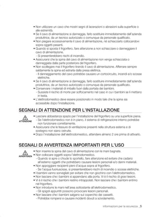 • Non utilizzare un cavo che mostri segni di lacerazioni o abrasioni sulla superﬁcie o
               alle estremità.
             • Se il cavo di alimentazione si danneggia, farlo sostituire immediatamente dall’azienda
               produttrice, da un tecnico autorizzato o comunque da personale qualiﬁcato.
             • Non piegare eccessivamente il cavo di alimentazione, né schiacciarlo collocandovi
               sopra oggetti pesanti.
             • Quando si sposta il frigorifero, fare attenzione a non schiacciare o danneggiare il
               cavo di alimentazione.
               - Si presenterebbero rischi di incendio.
             • Assicurarsi che la spina del cavo di alimentazione non venga schiacciata o
               danneggiata dalla parte posteriore del frigorifero.
             • Non scollegare mai il frigorifero tirando il cavo di alimentazione. Afferrare sempre
               saldamente la spina ed estrarla dalla presa elettrica.
               - Il danneggiamento del cavo potrebbe causare un cortocircuito, incendi e/o scosse
                 elettriche.
             • Se il cavo di alimentazione si danneggia, farlo sostituire immediatamente dall’azienda
               produttrice, da un tecnico autorizzato o comunque da personale qualiﬁcato.
             • Conservare i materiali di imballo fuori dalla portata dei bambini.
               - Sussiste il rischio di morte per soffocamento nel caso in cui i bambini se li mettano
                 in testa.
             • L’elettrodomestico deve essere posizionato in modo tale che la spina sia
               accessibile dopo l’installazione.

SEGNALI DI ATTENZIONE PER L’INSTALLAZIONE
             • Lasciare abbastanza spazio per l’installazione del frigorifero su una superﬁcie piana.
ATTENZIONE
               - Se l’elettrodomestico non è in piano, il sistema di refrigerazione interno potrebbe
                 non funzionare correttamente.
             • Assicurarsi che le fessure di ventilazione presenti nella struttura esterna e di
               sostegno non siano ostruite.
             • Dopo l’installazione dell’elettrodomestico, attendere almeno 2 ore prima di attivarlo.


SEGNALI DI AVVERTENZA IMPORTANTI PER L’USO
             • Non inserire la spina del cavo di alimentazione con le mani bagnate.
AVVERTENZA
             • Non collocare oggetti sopra l’elettrodomestico.
               - Quando si apre o chiude lo sportello, fare attenzione ed evitare che cadano
                 all’esterno oggetti che potrebbero causare lesioni personali e/o danni materiali.
             • Non appoggiare recipienti pieni d’acqua sopra al frigorifero.
               - Se l’acqua fuoriuscisse, si presenterebbero rischi di incendio o scosse elettriche.
             • I bambini vanno sorvegliati per evitare che non giochino con l’elettrodomestico.
             • Non lasciare che i bambini si appendano alla porta. Vi è il rischio di gravi lesioni.
             • Vi è il rischio che i bambini restino intrappolati. Non lasciare che i bambini entrino
               nel frigorifero.
             • Non introdurre le mani nell’area sottostante all’elettrodomestico.
               - Gli spigoli appuntiti possono provocare lesioni personali.
             • Non lasciare che i bambini salgano sul coperchio dei cassetti.
               - Potrebbe rompersi e causare incidenti dovuti a scivolamento.

                                                                      informazioni per la sicurezza _5
 