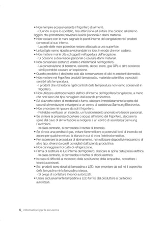 • Non riempire eccessivamente il frigorifero di alimenti.
              - Quando si apre lo sportello, fare attenzione ed evitare che cadano all’esterno
            oggetti che potrebbero provocare lesioni personali o danni materiali.
            • Non toccare con le mani bagnate le pareti interne del congelatore né i prodotti
              conservati al suo interno.
              - La pelle delle mani potrebbe restare attaccata a una superﬁcie.
            • Le bottiglie vanno riposte avvicinandole tra loro, in modo che non cadano.
            • Non mettere mai le dita od oggetti nell’apertura dell’erogatore.
              - Si possono subire lesioni personali o causare danni materiali.
            • Non conservare sostanze volatili o inﬁammabili nel frigorifero.
              - La conservazione di benzene, solvente, alcool, etere, gas GPL o altre sostanze
                simili potrebbe causare un’esplosione.
            • Questo prodotto è destinato solo alla conservazione di cibi in ambienti domestici.
            • Non mettere nel frigorifero prodotti farmaceutici, materiale scientiﬁco o prodotti
              sensibili alla temperatura.
              - I prodotti che richiedono rigidi controlli della temperatura non vanno conservati in
                frigorifero.
            • Non utilizzare elettrodomestici elettrici all’interno del frigorifero/congelatore, a meno
              che non siano del tipo consigliato dall’azienda produttrice.
            • Se si avverte odore di medicinali o fumo, staccare immediatamente la spina del
              cavo di alimentazione e rivolgersi a un centro di assistenza Samsung Electronics.
            • Non smontare né riparare da soli il frigorifero.
              - Potrebbe veriﬁcarsi un incendio, un funzionamento anomalo e/o lesioni personali.
            • Se si rileva la presenza di polvere o acqua all’interno del frigorifero, staccare la
              spina del cavo di alimentazione e rivolgersi a un centro di assistenza Samsung
              Electronics.
              - In caso contrario, si correrebbe il rischio di incendio.
            • Se si nota una perdita di gas, evitare ﬁamme libere o potenziali fonti di incendio ed
              aerare per qualche minuto la stanza in cui si trova l’elettrodomestico.
            • Per accelerare la procedura di sbrinamento, non utilizzare dispositivi meccanici o di
              altro tipo, diversi da quelli consigliati dall’azienda produttrice.
            • Non danneggiare il circuito di refrigerazione.
            • Prima di sostituire le luci interne del frigorifero, staccare la spina dalla presa elettrica.
              - In caso contrario, si correrebbe il rischio di shock elettrico.
            • In caso di difﬁcoltà al momento della sostituzione della lampadina, contattare i
              tecnici autorizzati.
            • Se i prodotti sono dotati di lampadina a LED, non smontare da soli né il coperchio
              della lampadina né la lampadina stessa.
              - Si prega di contattare i tecnici autorizzati.
            • Usare esclusivamente lampadine a LED fornite dal produttore o dai tecnici
              autorizzati.




6_ informazioni per la sicurezza
 
