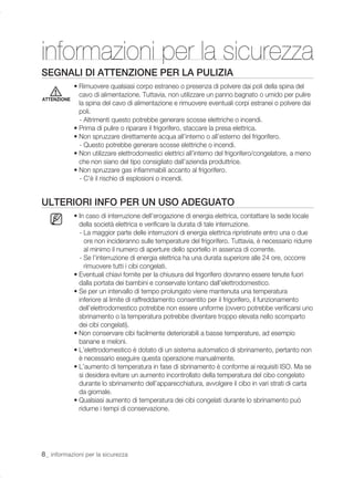 informazioni per la sicurezza
SEGNALI DI ATTENZIONE PER LA PULIZIA
             • Rimuovere qualsiasi corpo estraneo o presenza di polvere dai poli della spina del
               cavo di alimentazione. Tuttavia, non utilizzare un panno bagnato o umido per pulire
ATTENZIONE
               la spina del cavo di alimentazione e rimuovere eventuali corpi estranei o polvere dai
               poli.
               - Altrimenti questo potrebbe generare scosse elettriche o incendi.
             • Prima di pulire o riparare il frigorifero, staccare la presa elettrica.
             • Non spruzzare direttamente acqua all’interno o all’esterno del frigorifero.
               - Questo potrebbe generare scosse elettriche o incendi.
             • Non utilizzare elettrodomestici elettrici all’interno del frigorifero/congelatore, a meno
               che non siano del tipo consigliato dall’azienda produttrice.
             • Non spruzzare gas inﬁammabili accanto al frigorifero.
               - C'è il rischio di esplosioni o incendi.


ULTERIORI INFO PER UN USO ADEGUATO
             • In caso di interruzione dell’erogazione di energia elettrica, contattare la sede locale
               della società elettrica e veriﬁcare la durata di tale interruzione.
               - La maggior parte delle interruzioni di energia elettrica ripristinate entro una o due
                 ore non incideranno sulle temperature del frigorifero. Tuttavia, è necessario ridurre
                 al minimo il numero di aperture dello sportello in assenza di corrente.
               - Se l’interruzione di energia elettrica ha una durata superiore alle 24 ore, occorre
                 rimuovere tutti i cibi congelati.
             • Eventuali chiavi fornite per la chiusura del frigorifero dovranno essere tenute fuori
               dalla portata dei bambini e conservate lontano dall’elettrodomestico.
             • Se per un intervallo di tempo prolungato viene mantenuta una temperatura
               inferiore al limite di raffreddamento consentito per il frigorifero, il funzionamento
               dell’elettrodomestico potrebbe non essere uniforme (ovvero potrebbe veriﬁcarsi uno
               sbrinamento o la temperatura potrebbe diventare troppo elevata nello scomparto
               dei cibi congelati).
             • Non conservare cibi facilmente deteriorabili a basse temperature, ad esempio
               banane e meloni.
             • L’elettrodomestico è dotato di un sistema automatico di sbrinamento, pertanto non
               è necessario eseguire questa operazione manualmente.
             • L’aumento di temperatura in fase di sbrinamento è conforme ai requisiti ISO. Ma se
               si desidera evitare un aumento incontrollato della temperatura del cibo congelato
               durante lo sbrinamento dell’apparecchiatura, avvolgere il cibo in vari strati di carta
               da giornale.
             • Qualsiasi aumento di temperatura dei cibi congelati durante lo sbrinamento può
               ridurne i tempi di conservazione.




8_ informazioni per la sicurezza
 