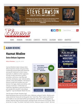 A D V E R T I S E M E N T
Search Elmore
NEWS REVIEWS FEATURES CONTESTS PHOTOS CALENDAR MERCH ADVERTISE
A D V E R T I S E M E N T
90
Artist:     Hazmat Modine
Album:     Extra-Deluxe-Supreme
Label:     Barbés Records
Release Date:     06/03/2016
BUY DIGITAL BUY PHYSICAL
ALBUM REVIEWS
Hazmat Modine
Extra-Deluxe Supreme
Album Reviews | July 6th, 2016
 
Hazmat Modine’s latest release, Extra-
Deluxe-Supreme, breaks new ground by
combining musical styles both American
and world. Eclecticism is their modus
operandi. In addition to their signature
sounds of tuba, harmonica, guitars,
accordion, and horns, now they add
marimba, doshpuluur, Igil, railroad spikes,
claviola, rocks and cimbalom. The lineup is
diverse as well and includes men and
women of all ages, blacks and whites, rock
and jazz musicians. “I think that’s an
important ingredient to what the band is. I
pick people who wouldn’t naturally go
together,” says bandleader Wade Shuman.
The CD starts o with “Another Day”
featuring bluesy brass and accordion over a Waitsian junkyard rhythm. Modine puts
nasty overdriven blues dirt on the guitar solo. Track Two, “Plans” opens with bluesy
horn swells on sax and tuba further punctuated by “ooh-oohs.” The song picks up
tempo, features tasty harmonica work, and lead vocals reminiscent of Al Green. With
lyrical wit, he sings “You better hold back brother. Keep your pig on a leash.” By track
 