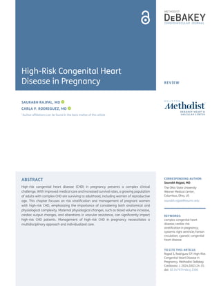 REVIEW
ABSTRACT
High-risk congenital heart disease (CHD) in pregnancy presents a complex clinical
challenge. With improved medical care and increased survival rates, a growing population
of adults with complex CHD are surviving to adulthood, including women of reproductive
age. This chapter focuses on risk stratification and management of pregnant women
with high-risk CHD, emphasizing the importance of considering both anatomical and
physiological complexity. Maternal physiological changes, such as blood volume increase,
cardiac output changes, and alterations in vascular resistance, can significantly impact
high-risk CHD patients. Management of high-risk CHD in pregnancy necessitates a
multidisciplinary approach and individualized care.
CORRESPONDING AUTHOR:
Saurabh Rajpal, MD
The Ohio State University
Wexner Medical Center,
Columbus, Ohio, US
saurabh.rajpal@osumc.edu
KEYWORDS:
complex congenital heart
disease; cardiac risk
stratification in pregnancy;
systemic right ventricle; Fontan
circulation; cyanotic congenital
heart disease
TO CITE THIS ARTICLE:
Rajpal S, Rodriguez CP. High-Risk
Congenital Heart Disease in
Pregnancy. Methodist DeBakey
Cardiovasc J. 2024;20(2):24-35.
doi: 10.14797/mdcvj.1306
SAURABH RAJPAL, MD
CARLA P. RODRIGUEZ, MD
*Author affiliations can be found in the back matter of this article
High-Risk Congenital Heart
Disease in Pregnancy
 