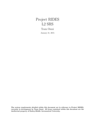 Project RIDES
L2 SRS
Team Omni
January 21, 2015
The system requirements detailed within this document are in reference to Project RIDES,
currently in development by Team Omni. All items contained within this document are the
intellectual property of Embry-Riddle Aeronautical University.
 