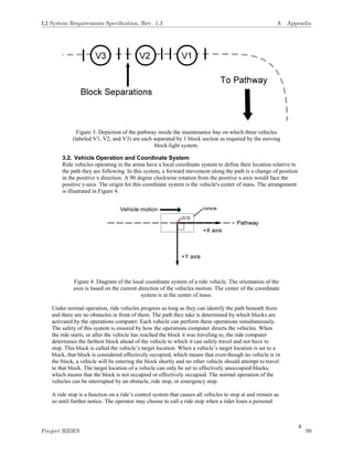 4
Figure 3. Depiction of the pathway inside the maintenance bay on which three vehicles
(labeled V1, V2, and V3) are each separated by 1 block section as required by the moving
block-light system.
3.2. Vehicle Operation and Coordinate System
Ride vehicles operating in the arena have a local coordinate system to define their location relative to
the path they are following. In this system, a forward movement along the path is a change of position
in the positive x direction. A 90 degree clockwise rotation from the positive x-axis would face the
positive y-axis. The origin for this coordinate system is the vehicle's center of mass. The arrangement
is illustrated in Figure 4.
Figure 4: Diagram of the local coordinate system of a ride vehicle. The orientation of the
axes is based on the current direction of the vehicles motion. The center of the coordinate
system is at the center of mass.
Under normal operation, ride vehicles progress as long as they can identify the path beneath them
and there are no obstacles in front of them. The path they take is determined by which blocks are
activated by the operations computer. Each vehicle can perform these operations simultaneously.
The safety of this system is ensured by how the operations computer directs the vehicles. When
the ride starts, or after the vehicle has reached the block it was traveling to, the ride computer
determines the farthest block ahead of the vehicle to which it can safely travel and not have to
stop. This block is called the vehicle’s target location. When a vehicle’s target location is set to a
block, that block is considered effectively occupied, which means that even though no vehicle is in
the block, a vehicle will be entering the block shortly and no other vehicle should attempt to travel
to that block. The target location of a vehicle can only be set to effectively unoccupied blocks,
which means that the block is not occupied or effectively occupied. The normal operation of the
vehicles can be interrupted by an obstacle, ride stop, or emergency stop.
A ride stop is a function on a ride’s control system that causes all vehicles to stop at and remain as
so until further notice. The operator may choose to call a ride stop when a rider loses a personal
L2 System Requirements Speciﬁcation, Rev. 1.3 A Appendix
Project RIDES 99
 