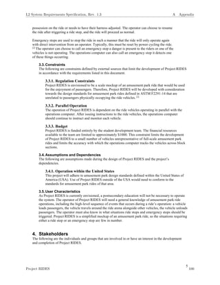 5
possession on the ride or needs to have their harness adjusted. The operator can choose to resume
the ride after triggering a ride stop, and the ride will proceed as normal.
Emergency stops are used to stop the ride in such a manner that the ride will only operate again
with direct intervention from an operator. Typically, this must be reset by power cycling the ride.
[2]
The operator can choose to call an emergency stop a danger is present to the riders or one of the
vehicles is not operating. The operations computer can also call an emergency stop it detects one
of these things occurring.
3.3.Constraints
The following are constraints defined by external sources that limit the development of Project RIDES
in accordance with the requirements listed in this document.
3.3.1. Regulation Constraints
Project RIDES is envisioned to be a scale mockup of an amusement park ride that would be used
for the enjoyment of passengers. Therefore, Project RIDES will be developed with consideration
towards the design standards for amusement park rides defined in ASTM F2291-14 that are
unrelated to passengers physically occupying the ride vehicles. [2]
3.3.2. Parallel Operation
The operation of Project RIDES is dependent on the ride vehicles operating in parallel with the
operations computer. After issuing instructions to the ride vehicles, the operations computer
should continue to instruct and monitor each vehicle.
3.3.3. Budget
Project RIDES is funded entirely by the student development team. The financial resources
available to the team are limited to approximately $1000. This constraint limits the development
of Project RIDES to a small number of vehicles unrepresentative of full-scale amusement park
rides and limits the accuracy with which the operations computer tracks the vehicles across block
sections.
3.4.Assumptions and Dependencies
The following are assumptions made during the design of Project RIDES and the project’s
dependencies.
3.4.1. Operation within the United States
This project will adhere to amusement park design standards defined within the United States of
America (USA). Use of Project RIDES outside of the USA would need to conform to the
standards for amusement park rides of that area.
3.5.User Characteristics
As Project RIDES is currently envisioned, a postsecondary education will not be necessary to operate
the system. The operator of Project RIDES will need a general knowledge of amusement park ride
operations, including the high-level sequence of events that occurs during a ride’s operation: a vehicle
loads passengers, the vehicle travels around the ride arena alongside other vehicles, the vehicle unloads
passengers. The operator must also know in what situations ride stops and emergency stops should be
triggered. Project RIDES is a simplified mockup of an amusement park ride, so the situations requiring
either a ride stop or an emergency stop are few in number.
4. Stakeholders
The following are the individuals and groups that are involved in or have an interest in the development
and completion of Project RIDES.
L2 System Requirements Speciﬁcation, Rev. 1.3 A Appendix
Project RIDES 100
 
