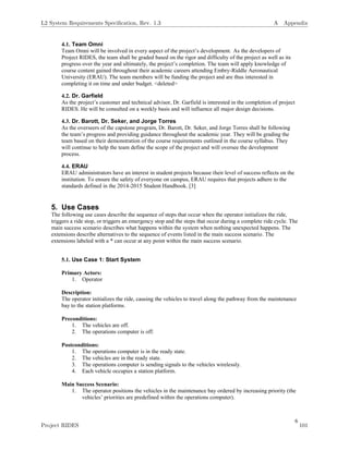 6
4.1. Team Omni
Team Omni will be involved in every aspect of the project’s development. As the developers of
Project RIDES, the team shall be graded based on the rigor and difficulty of the project as well as its
progress over the year and ultimately, the project’s completion. The team will apply knowledge of
course content gained throughout their academic careers attending Embry-Riddle Aeronautical
University (ERAU). The team members will be funding the project and are thus interested in
completing it on time and under budget. <deleted>
4.2. Dr. Garfield
As the project’s customer and technical advisor, Dr. Garfield is interested in the completion of project
RIDES. He will be consulted on a weekly basis and will influence all major design decisions.
4.3. Dr. Barott, Dr. Seker, and Jorge Torres
As the overseers of the capstone program, Dr. Barott, Dr. Seker, and Jorge Torres shall be following
the team’s progress and providing guidance throughout the academic year. They will be grading the
team based on their demonstration of the course requirements outlined in the course syllabus. They
will continue to help the team define the scope of the project and will oversee the development
process.
4.4. ERAU
ERAU administrators have an interest in student projects because their level of success reflects on the
institution. To ensure the safety of everyone on campus, ERAU requires that projects adhere to the
standards defined in the 2014-2015 Student Handbook. [3]
5. Use Cases
The following use cases describe the sequence of steps that occur when the operator initializes the ride,
triggers a ride stop, or triggers an emergency stop and the steps that occur during a complete ride cycle. The
main success scenario describes what happens within the system when nothing unexpected happens. The
extensions describe alternatives to the sequence of events listed in the main success scenario. The
extensions labeled with a * can occur at any point within the main success scenario.
5.1. Use Case 1: Start System
Primary Actors:
1. Operator
Description:
The operator initializes the ride, causing the vehicles to travel along the pathway from the maintenance
bay to the station platforms.
Preconditions:
1. The vehicles are off.
2. The operations computer is off.
Postconditions:
1. The operations computer is in the ready state.
2. The vehicles are in the ready state.
3. The operations computer is sending signals to the vehicles wirelessly.
4. Each vehicle occupies a station platform.
Main Success Scenario:
1. The operator positions the vehicles in the maintenance bay ordered by increasing priority (the
vehicles’ priorities are predefined within the operations computer).
L2 System Requirements Speciﬁcation, Rev. 1.3 A Appendix
Project RIDES 101
 