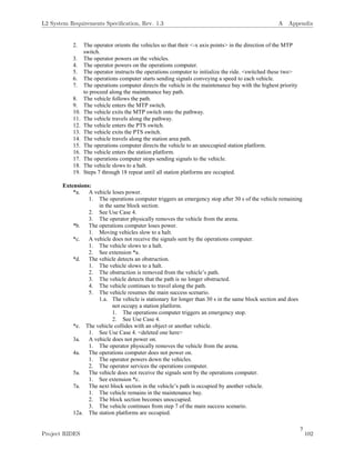 7
2. The operator orients the vehicles so that their <-x axis points> in the direction of the MTP
switch.
3. The operator powers on the vehicles.
4. The operator powers on the operations computer.
5. The operator instructs the operations computer to initialize the ride. <switched these two>
6. The operations computer starts sending signals conveying a speed to each vehicle.
7. The operations computer directs the vehicle in the maintenance bay with the highest priority
to proceed along the maintenance bay path.
8. The vehicle follows the path.
9. The vehicle enters the MTP switch.
10. The vehicle exits the MTP switch onto the pathway.
11. The vehicle travels along the pathway.
12. The vehicle enters the PTS switch.
13. The vehicle exits the PTS switch.
14. The vehicle travels along the station area path.
15. The operations computer directs the vehicle to an unoccupied station platform.
16. The vehicle enters the station platform.
17. The operations computer stops sending signals to the vehicle.
18. The vehicle slows to a halt.
19. Steps 7 through 18 repeat until all station platforms are occupied.
Extensions:
*a. A vehicle loses power.
1. The operations computer triggers an emergency stop after 30 s of the vehicle remaining
in the same block section.
2. See Use Case 4.
3. The operator physically removes the vehicle from the arena.
*b. The operations computer loses power.
1. Moving vehicles slow to a halt.
*c. A vehicle does not receive the signals sent by the operations computer.
1. The vehicle slows to a halt.
2. See extension *a.
*d. The vehicle detects an obstruction.
1. The vehicle slows to a halt.
2. The obstruction is removed from the vehicle’s path.
3. The vehicle detects that the path is no longer obstructed.
4. The vehicle continues to travel along the path.
5. The vehicle resumes the main success scenario.
1.a. The vehicle is stationary for longer than 30 s in the same block section and does
not occupy a station platform.
1. The operations computer triggers an emergency stop.
2. See Use Case 4.
*e. The vehicle collides with an object or another vehicle.
1. See Use Case 4. <deleted one here>
3a. A vehicle does not power on.
1. The operator physically removes the vehicle from the arena.
4a. The operations computer does not power on.
1. The operator powers down the vehicles.
2. The operator services the operations computer.
5a. The vehicle does not receive the signals sent by the operations computer.
1. See extension *c.
7a. The next block section in the vehicle’s path is occupied by another vehicle.
1. The vehicle remains in the maintenance bay.
2. The block section becomes unoccupied.
3. The vehicle continues from step 7 of the main success scenario.
12a. The station platforms are occupied.
L2 System Requirements Speciﬁcation, Rev. 1.3 A Appendix
Project RIDES 102
 