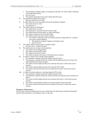9
1. The operations computer triggers an emergency stop after 30 s of the vehicle remaining
in the same block section.
2. See Use Case 4.
3. The operator physically removes the vehicle from the arena.
*b. The operations computer loses power.
1. Moving vehicles slow to a halt.
*c. A vehicle does not receive the signals sent by the operations computer.
1. The vehicle slows to a halt.
2. See extension *a.
*d. The vehicle detects an obstruction.
1. The vehicle slows to a halt.
2. The obstruction is removed from the vehicle’s path.
3. The vehicle detects that the path is no longer obstructed.
4. The vehicle continues to travel along the path.
5. The vehicle resumes the main success scenario.
1.a. The vehicle is stationary in the same block section for longer than 30 s and does
not occupy a station platform.
1. The operations computer triggers an emergency stop .
2. See Use Case 4.
*e. The vehicle collides with an object or another vehicle.
1. See Use Case 4. <deleted one here>
2a. The vehicle does not occupy a station platform.
1. The vehicle travels along the path.
2. The vehicle enters the PTS switch.
3. The vehicle exits the PTS switch.
4. The vehicle continues from step 4 of the main success scenario.
2b. A vehicle is ready to leave another station platform.
1. The operations computer checks the vehicles’ priority levels.
2. The operations computer directs the vehicle with the higher priority level to leave the
station platform the vehicle occupies.
3. The vehicle with the higher priority level continues from step 3 of the main success
scenario.
4. The vehicle with the higher priority level enters the STP switch.
5. The vehicle with the lower priority level continues from step 3 of the main success
scenario.
10a. A vehicle on another pathway is traveling along the PTS switch.
1. The operations computer checks the vehicles’ priority levels.
2. The operations computer directs the vehicle with the lower priority level to decrease its
speed.
3. The vehicle with the higher priority level continues from step 11 of the main success
scenario.
4. The vehicle with the higher priority level travels along the station area path.
5. The vehicle with the lower priority level continues from step 11 of the main success
scenario.
Frequency of Occurrence:
This use case will occur multiple times for each vehicle after the ride has been initialized, barring the
need for ride maintenance, an emergency stop, or a ride stop.
L2 System Requirements Speciﬁcation, Rev. 1.3 A Appendix
Project RIDES 104
 