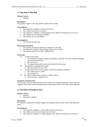 10
5.3. Use Case 3: Ride Stop
Primary Actors:
1. Operator
Description:
The operator triggers a ride stop, and the vehicles slow to a halt.
Preconditions:
1. The operations computer is on (see Use Case 1).
2. The vehicles are on (see Use Case 1).
3. The operations computer is sending signals to the vehicles wirelessly (see Use Case 1).
4. The vehicles are not emergency stopped.
5. The vehicles are not ride stopped.
Postconditions:
1. The vehicles are stationary.
Main Success Scenario:
1. The operator instructs the operations computer to ride stop.
2. The operations computer stops sending signals to the vehicles.
3. The vehicles each slow to a halt. <deleted some>
Extensions:
*a. A vehicle loses power.
1. The operations computer triggers an emergency stop after 30 s of the vehicle remaining
in the same block section.
2. See Use Case 4.
3. The operator physically removes the vehicle from the arena.
*b. The operations computer loses power.
1. Moving vehicles slow to a halt.
*c. A vehicle does not receive the signals sent by the operations computer.
1. The vehicle slows to a halt.
2. See extension *a.
*d. The vehicle collides with an object or another vehicle.
1. See Use Case 4. <deleted some>
Frequency of Occurrence:
This use case will occur approximately once an hour on an amusement park ride. These stops are
triggered when riders lose personal possessions on the ride or need to have their harness adjusted.
5.4. Use Case 4: Emergency Stop
Primary Actors:
1. Operator
2. Operations computer
Description:
The operator or operations computer triggers an emergency stop, and the vehicles halt and power
down.
Preconditions:
1. The operations computer is in the ready state (see Use Case 1).
2. The vehicles are in the ready state (see Use Case 1).
3. The operations computer is sending signals to the vehicles wirelessly (see Use Case 1).
L2 System Requirements Speciﬁcation, Rev. 1.3 A Appendix
Project RIDES 105
 