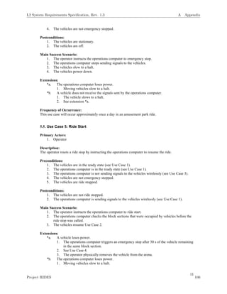 11
4. The vehicles are not emergency stopped.
Postconditions:
1. The vehicles are stationary.
2. The vehicles are off.
Main Success Scenario:
1. The operator instructs the operations computer to emergency stop.
2. The operations computer stops sending signals to the vehicles.
3. The vehicles slow to a halt.
4. The vehicles power down.
Extensions:
*a. The operations computer loses power.
1. Moving vehicles slow to a halt.
*b. A vehicle does not receive the signals sent by the operations computer.
1. The vehicle slows to a halt.
2. See extension *a.
Frequency of Occurrence:
This use case will occur approximately once a day in an amusement park ride.
5.5. Use Case 5: Ride Start
Primary Actors:
1. Operator
Description:
The operator resets a ride stop by instructing the operations computer to resume the ride.
Preconditions:
1. The vehicles are in the ready state (see Use Case 1).
2. The operations computer is in the ready state (see Use Case 1).
3. The operations computer is not sending signals to the vehicles wirelessly (see Use Case 3).
4. The vehicles are not emergency stopped.
5. The vehicles are ride stopped.
Postconditions:
1. The vehicles are not ride stopped.
2. The operations computer is sending signals to the vehicles wirelessly (see Use Case 1).
Main Success Scenario:
1. The operator instructs the operations computer to ride start.
2. The operations computer checks the block sections that were occupied by vehicles before the
ride stop was called.
3. The vehicles resume Use Case 2.
Extensions:
*a. A vehicle loses power.
1. The operations computer triggers an emergency stop after 30 s of the vehicle remaining
in the same block section.
2. See Use Case 4.
3. The operator physically removes the vehicle from the arena.
*b. The operations computer loses power.
1. Moving vehicles slow to a halt.
L2 System Requirements Speciﬁcation, Rev. 1.3 A Appendix
Project RIDES 106
 
