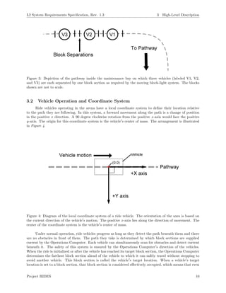 L2 System Requirements Speciﬁcation, Rev. 1.3 3 High-Level Description
Figure 3: Depiction of the pathway inside the maintenance bay on which three vehicles (labeled V1, V2,
and V3) are each separated by one block section as required by the moving block-light system. The blocks
shown are not to scale.
3.2 Vehicle Operation and Coordinate System
Ride vehicles operating in the arena have a local coordinate system to deﬁne their location relative
to the path they are following. In this system, a forward movement along the path is a change of position
in the positive x direction. A 90 degree clockwise rotation from the positive x-axis would face the positive
y-axis. The origin for this coordinate system is the vehicle s center of mass. The arrangement is illustrated
in Figure 4.
Figure 4: Diagram of the local coordinate system of a ride vehicle. The orientation of the axes is based on
the current direction of the vehicle s motion. The positive x-axis lies along the direction of movement. The
center of the coordinate system is the vehicle s center of mass.
Under normal operation, ride vehicles progress as long as they detect the path beneath them and there
are no obstacles in front of them. The path they take is determined by which block sections are supplied
current by the Operations Computer. Each vehicle can simultaneously scan for obstacles and detect current
beneath it. The safety of this system is ensured by the Operations Computer s direction of the vehicles.
When the ride is initialized or after the vehicle has reached its target block section, the Operations Computer
determines the farthest block section ahead of the vehicle to which it can safely travel without stopping to
avoid another vehicle. This block section is called the vehicle s target location. When a vehicle s target
location is set to a block section, that block section is considered eﬀectively occupied, which means that even
Project RIDES 10
 