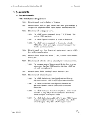 17
7. Requirements
7.1.Vehicle Requirements
7.1.1.Vehicle Functional Requirements
7.1.1.1. The vehicle shall travel on the floor of the arena.
7.1.1.2. The vehicle shall travel at a speed within 5 mm/s of the speed instructed by
the operations computer when the vehicle does not detect an obstruction.
7.1.1.3. The vehicle shall have a power source.
7.1.1.3.1. The vehicle’s power source shall supply 5V of DC power [TBR]
to all the vehicle’s systems.
7.1.1.3.2. The vehicle’s power source shall be located on the vehicle.
7.1.1.3.3. The vehicle’s power source shall be disconnected within 1 s
[TBR] of the vehicle receiving the command to emergency stop
from the operations computer.
7.1.1.4. The vehicle shall move along the vehicle’s positive x-axis when the vehicle
does not detect an obstruction.
7.1.1.5. The vehicle shall slow to a halt within 1 s [TBR] when the vehicle does not
detect a path.
7.1.1.6. The vehicle shall follow the pathway selected by the operations computer.
7.1.1.6.1. The geometric center of the vehicle shall deviate from its current
path no more than 5 cm [TBR] on either side of the vehicle’s x-
axis while moving forward.
7.1.1.7. The vehicle shall remain stationary if it does not detect a path.
7.1.1.8. The vehicle shall detect obstructions.
7.1.1.8.1. The vehicle shall disregard speed signals received from the
operations computer while the vehicle detects an obstruction.
7.1.1.8.2. The vehicle shall resume following instructions from the
operations computer when the vehicle does not detect the
obstruction.
7.1.1.8.3. The vehicle shall detect obstructions larger than 3 cm x 3 cm x 3
cm within 10 cm [TBR] of the vehicle when the obstruction is
within 10 degrees of the negative x-axis.
7.1.1.8.4. The vehicle shall reduce speed to half of its speed [TBR] when an
obstruction is detected between 10 cm and 3 cm of the vehicle
within 10 degrees [TBR] of the vehicle’s negative x-axis.
L2 System Requirements Speciﬁcation, Rev. 1.3 A Appendix
Project RIDES 112
 