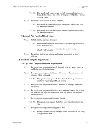 18
7.1.1.8.5. The vehicle shall reduce speed to a halt when an obstruction is
detected closer than 3 cm within 10 degrees [TBR] of the vehicle’s
negative x-axis.
7.1.1.9. The vehicle shall have an on-board computer.
7.1.1.9.1. The vehicle’s on-board computer shall receive instructions from
the operations computer.
7.1.1.9.2. The vehicle’s on-board computer shall execute instructions from
the operations computer.
7.1.2.Vehicle Non-Functional Requirements
7.1.2.1. RIDES shall have at least 2 vehicles.
7.1.2.1.1. The number of vehicles shall adhere to the following equation, to
avoid section conflicts.
𝑁𝑢𝑛𝑏𝑒𝑟 𝑜𝑓 𝑉𝑒ℎ𝑖𝑐𝑙𝑒𝑠 =
(𝑇𝑜𝑡𝑎𝑙 𝑁𝑢𝑚𝑏𝑒𝑟 𝑜𝑓 𝐵𝑙𝑜𝑐𝑘 𝑆𝑒𝑐𝑡𝑖𝑜𝑛𝑠)−1
3
7.1.2.2. The vehicle shall have a priority level unique amongst the system’s
vehicles.
7.2.Operations Computer Requirements
7.2.1.Operations Computer Functional Requirements
7.2.1.1. The operations computer shall verify that each vehicle’s power source is
enabled before ride initialization.
7.2.1.2. The operations computer shall direct vehicles out of the maintenance bay
when the ride is initialized.
7.2.1.2.1. The operations computer shall set the vehicle’s target location to
an effectively unoccupied block section.
7.2.1.3. The operations computer shall instruct a vehicle to the target location of
that vehicle.
7.2.1.4. The operations computer shall instruct vehicles in such a way that at least
one block section separates all vehicles when the vehicles are not in the
maintenance bay.
7.2.1.5. The operations computer shall initialize the ride.
7.2.1.5.1. The operations computer shall allow an operator to initialize the
ride.
7.2.1.6. The operations computer shall trigger ride stops.
7.2.1.6.1. The operations computer shall provide the operator with the ability
to trigger a ride stop.
L2 System Requirements Speciﬁcation, Rev. 1.3 A Appendix
Project RIDES 113
 