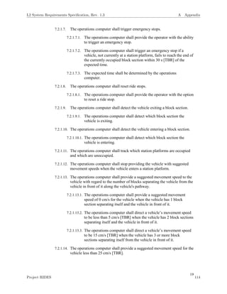 19
7.2.1.7. The operations computer shall trigger emergency stops.
7.2.1.7.1. The operations computer shall provide the operator with the ability
to trigger an emergency stop.
7.2.1.7.2. The operations computer shall trigger an emergency stop if a
vehicle, not currently at a station platform, fails to reach the end of
the currently occupied block section within 30 s [TBR] of the
expected time.
7.2.1.7.3. The expected time shall be determined by the operations
computer.
7.2.1.8. The operations computer shall reset ride stops.
7.2.1.8.1. The operations computer shall provide the operator with the option
to reset a ride stop.
7.2.1.9. The operations computer shall detect the vehicle exiting a block section.
7.2.1.9.1. The operations computer shall detect which block section the
vehicle is exiting.
7.2.1.10. The operations computer shall detect the vehicle entering a block section.
7.2.1.10.1. The operations computer shall detect which block section the
vehicle is entering.
7.2.1.11. The operations computer shall track which station platforms are occupied
and which are unoccupied.
7.2.1.12. The operations computer shall stop providing the vehicle with suggested
movement speeds when the vehicle enters a station platform.
7.2.1.13. The operations computer shall provide a suggested movement speed to the
vehicle with regard to the number of blocks separating the vehicle from the
vehicle in front of it along the vehicle's pathway.
7.2.1.13.1. The operations computer shall provide a suggested movement
speed of 0 cm/s for the vehicle when the vehicle has 1 block
section separating itself and the vehicle in front of it.
7.2.1.13.2. The operations computer shall direct a vehicle’s movement speed
to be less than 5 cm/s [TBR] when the vehicle has 2 block sections
separating itself and the vehicle in front of it.
7.2.1.13.3. The operations computer shall direct a vehicle’s movement speed
to be 15 cm/s [TBR] when the vehicle has 3 or more block
sections separating itself from the vehicle in front of it.
7.2.1.14. The operations computer shall provide a suggested movement speed for the
vehicle less than 25 cm/s [TBR].
L2 System Requirements Speciﬁcation, Rev. 1.3 A Appendix
Project RIDES 114
 