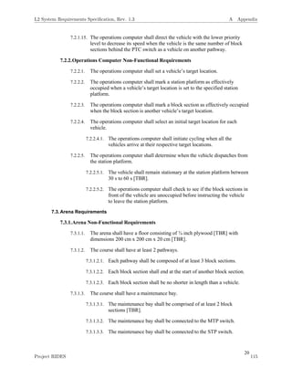 20
7.2.1.15. The operations computer shall direct the vehicle with the lower priority
level to decrease its speed when the vehicle is the same number of block
sections behind the PTC switch as a vehicle on another pathway.
7.2.2.Operations Computer Non-Functional Requirements
7.2.2.1. The operations computer shall set a vehicle’s target location.
7.2.2.2. The operations computer shall mark a station platform as effectively
occupied when a vehicle’s target location is set to the specified station
platform.
7.2.2.3. The operations computer shall mark a block section as effectively occupied
when the block section is another vehicle’s target location.
7.2.2.4. The operations computer shall select an initial target location for each
vehicle.
7.2.2.4.1. The operations computer shall initiate cycling when all the
vehicles arrive at their respective target locations.
7.2.2.5. The operations computer shall determine when the vehicle dispatches from
the station platform.
7.2.2.5.1. The vehicle shall remain stationary at the station platform between
30 s to 60 s [TBR].
7.2.2.5.2. The operations computer shall check to see if the block sections in
front of the vehicle are unoccupied before instructing the vehicle
to leave the station platform.
7.3.Arena Requirements
7.3.1.Arena Non-Functional Requirements
7.3.1.1. The arena shall have a floor consisting of ¾ inch plywood [TBR] with
dimensions 200 cm x 200 cm x 20 cm [TBR].
7.3.1.2. The course shall have at least 2 pathways.
7.3.1.2.1. Each pathway shall be composed of at least 3 block sections.
7.3.1.2.2. Each block section shall end at the start of another block section.
7.3.1.2.3. Each block section shall be no shorter in length than a vehicle.
7.3.1.3. The course shall have a maintenance bay.
7.3.1.3.1. The maintenance bay shall be comprised of at least 2 block
sections [TBR].
7.3.1.3.2. The maintenance bay shall be connected to the MTP switch.
7.3.1.3.3. The maintenance bay shall be connected to the STP switch.
L2 System Requirements Speciﬁcation, Rev. 1.3 A Appendix
Project RIDES 115
 